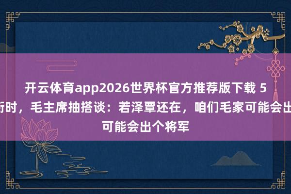 开云体育app2026世界杯官方推荐版下载 55年授衔时，毛主席抽搭谈：若泽覃还在，咱们毛家可能会出个将军
