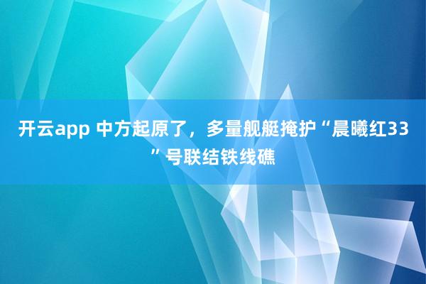 开云app 中方起原了，多量舰艇掩护“晨曦红33”号联结铁线礁