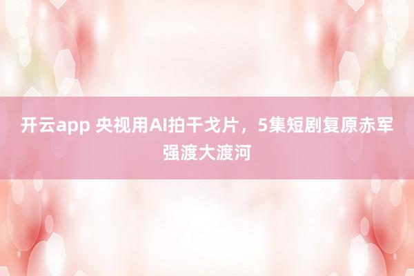 开云app 央视用AI拍干戈片，5集短剧复原赤军强渡大渡河