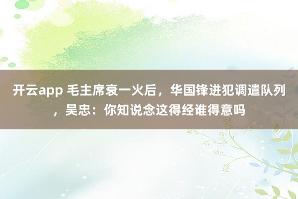 开云app 毛主席衰一火后，华国锋进犯调遣队列，吴忠：你知说念这得经谁得意吗