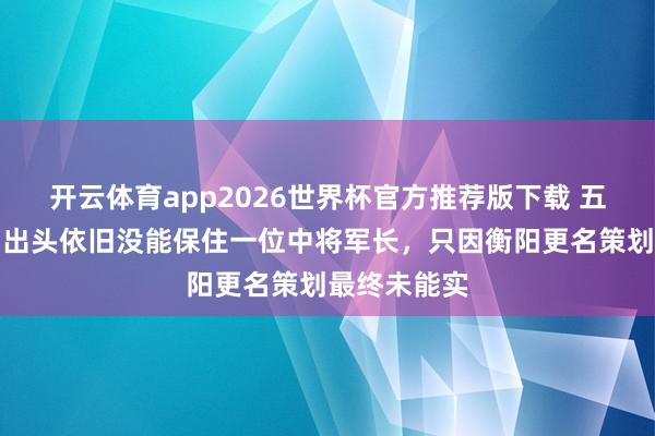 开云体育app2026世界杯官方推荐版下载 五位上将同期出头依旧没能保住一位中将军长，只因衡阳更名策划最终未能实