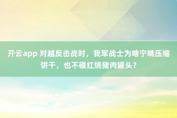 开云app 对越反击战时，我军战士为啥宁啃压缩饼干，也不碰红烧猪肉罐头？