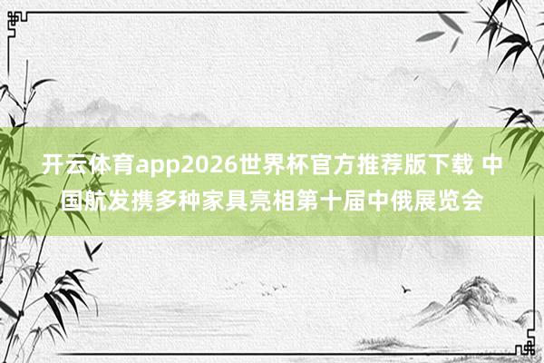 开云体育app2026世界杯官方推荐版下载 中国航发携多种家具亮相第十届中俄展览会