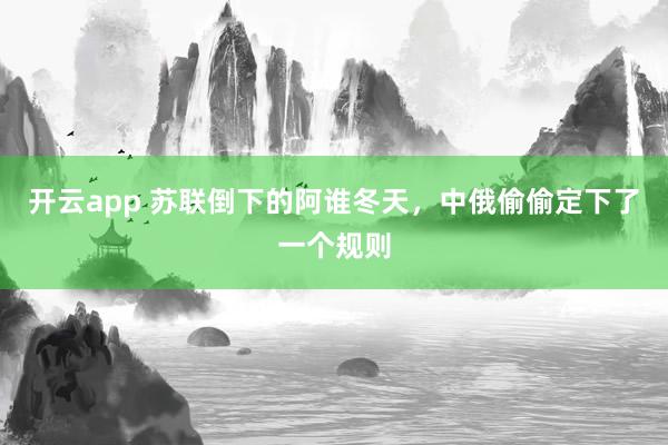 开云app 苏联倒下的阿谁冬天，中俄偷偷定下了一个规则