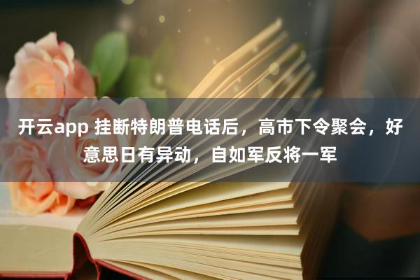 开云app 挂断特朗普电话后，高市下令聚会，好意思日有异动，自如军反将一军