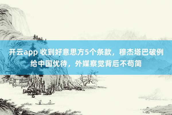 开云app 收到好意思方5个条款，穆杰塔巴破例给中国优待，外媒察觉背后不苟简