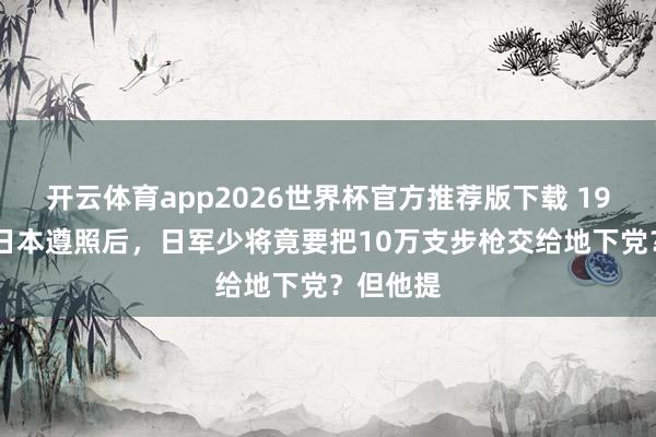 开云体育app2026世界杯官方推荐版下载 1945年，日本遵照后，日军少将竟要把10万支步枪交给地下党？但他提