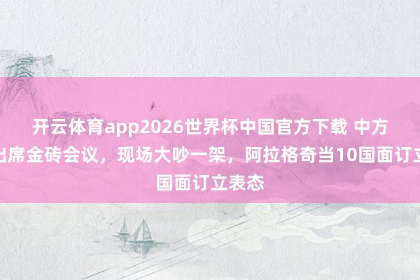 开云体育app2026世界杯中国官方下载 中方换人出席金砖会议，现场大吵一架，阿拉格奇当10国面订立表态