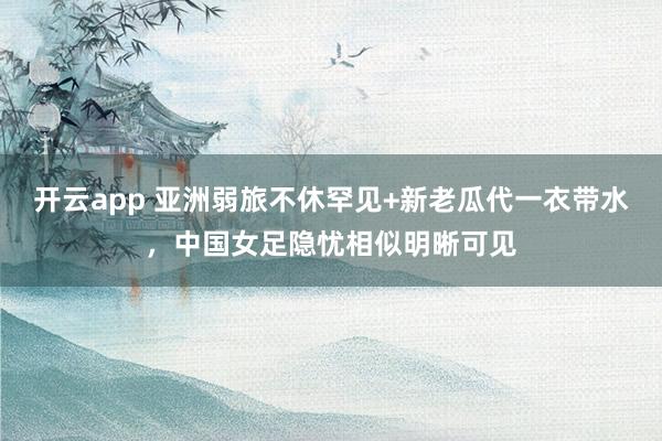 开云app 亚洲弱旅不休罕见+新老瓜代一衣带水，中国女足隐忧相似明晰可见