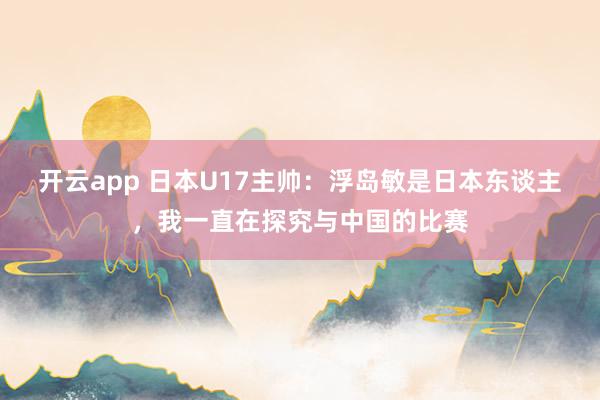 开云app 日本U17主帅：浮岛敏是日本东谈主，我一直在探究与中国的比赛