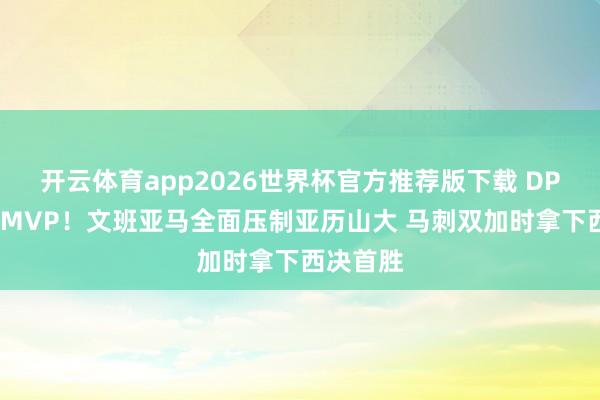 开云体育app2026世界杯官方推荐版下载 DPOY大战MVP！文班亚马全面压制亚历山大 马刺双加时拿下西决首胜