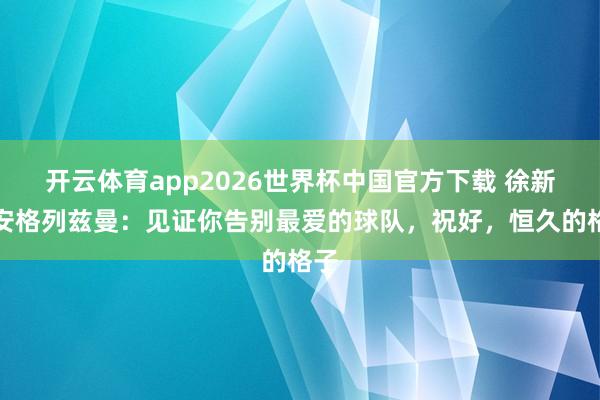 开云体育app2026世界杯中国官方下载 徐新请安格列兹曼：见证你告别最爱的球队，祝好，恒久的格子