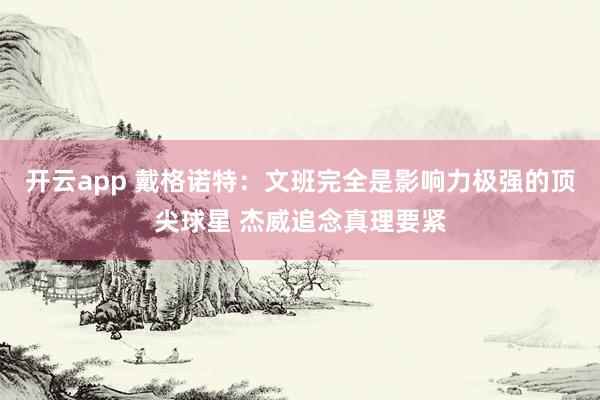 开云app 戴格诺特：文班完全是影响力极强的顶尖球星 杰威追念真理要紧