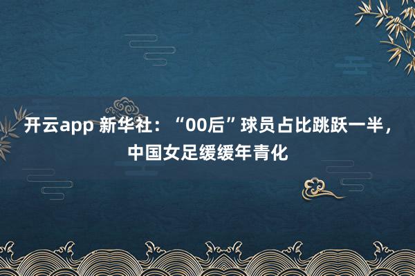 开云app 新华社：“00后”球员占比跳跃一半，中国女足缓缓年青化