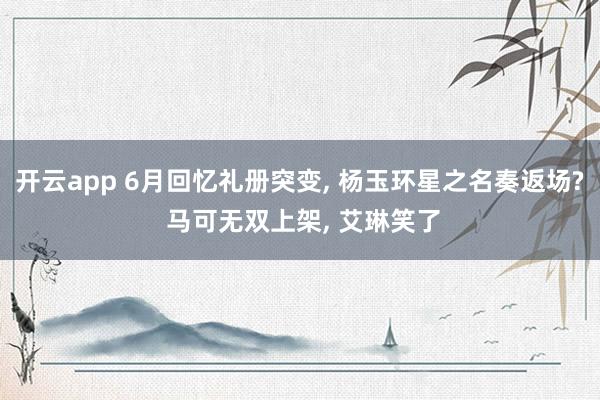 开云app 6月回忆礼册突变， 杨玉环星之名奏返场? 马可无双上架， 艾琳笑了