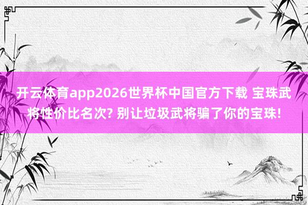 开云体育app2026世界杯中国官方下载 宝珠武将性价比名次? 别让垃圾武将骗了你的宝珠!