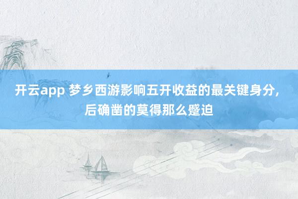 开云app 梦乡西游影响五开收益的最关键身分， 后确凿的莫得那么蹙迫