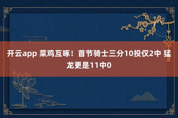 开云app 菜鸡互啄！首节骑士三分10投仅2中 猛龙更是11中0
