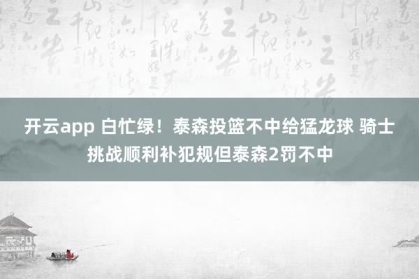 开云app 白忙绿！泰森投篮不中给猛龙球 骑士挑战顺利补犯规但泰森2罚不中