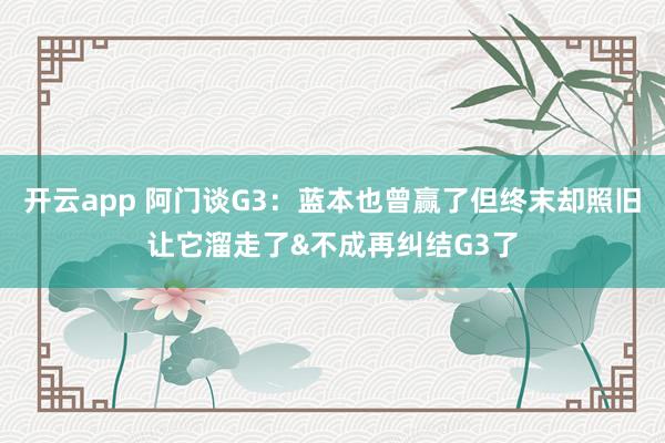 开云app 阿门谈G3：蓝本也曾赢了但终末却照旧让它溜走了&不成再纠结G3了