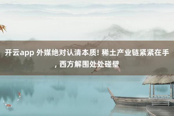 开云app 外媒绝对认清本质! 稀土产业链紧紧在手， 西方解围处处碰壁