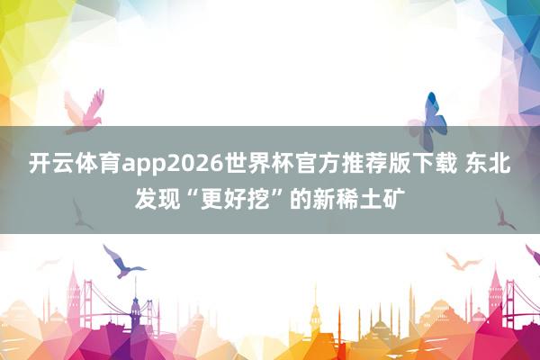 开云体育app2026世界杯官方推荐版下载 东北发现“更好挖”的新稀土矿
