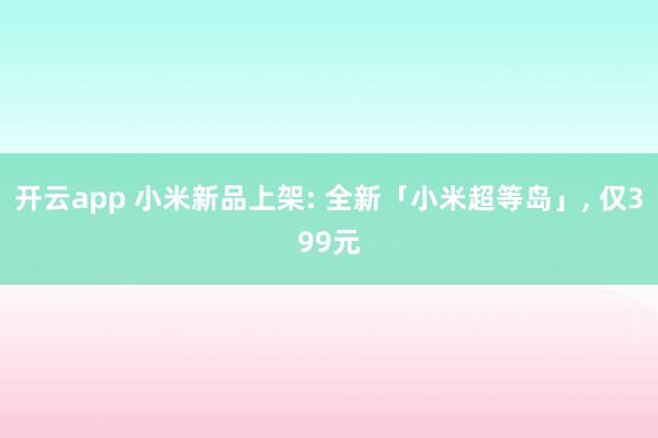 开云app 小米新品上架: 全新「小米超等岛」， 仅399元