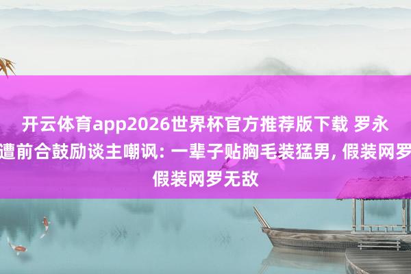 开云体育app2026世界杯官方推荐版下载 罗永浩再遭前合鼓励谈主嘲讽: 一辈子贴胸毛装猛男， 假装网罗无敌