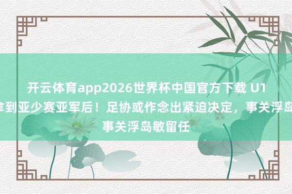 开云体育app2026世界杯中国官方下载 U17国足拿到亚少赛亚军后！足协或作念出紧迫决定，事关浮岛敏留任
