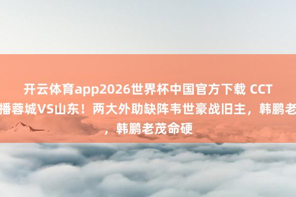 开云体育app2026世界杯中国官方下载 CCTV16直播蓉城VS山东！两大外助缺阵韦世豪战旧主，韩鹏老茂命硬