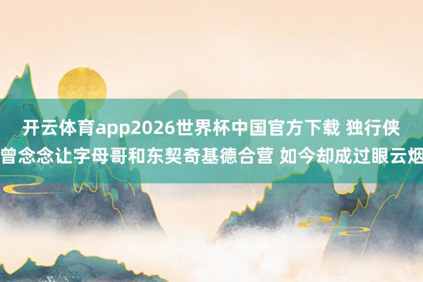 开云体育app2026世界杯中国官方下载 独行侠曾念念让字母哥和东契奇基德合营 如今却成过眼云烟
