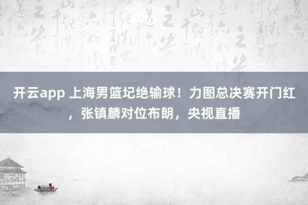 开云app 上海男篮圮绝输球！力图总决赛开门红，张镇麟对位布朗，央视直播