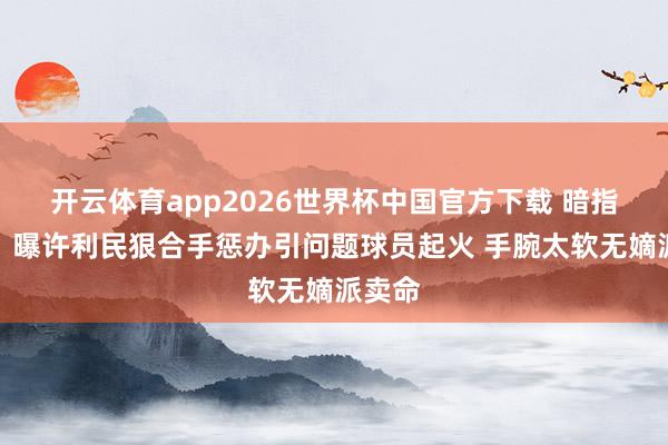 开云体育app2026世界杯中国官方下载 暗指赵睿！曝许利民狠合手惩办引问题球员起火 手腕太软无嫡派卖命