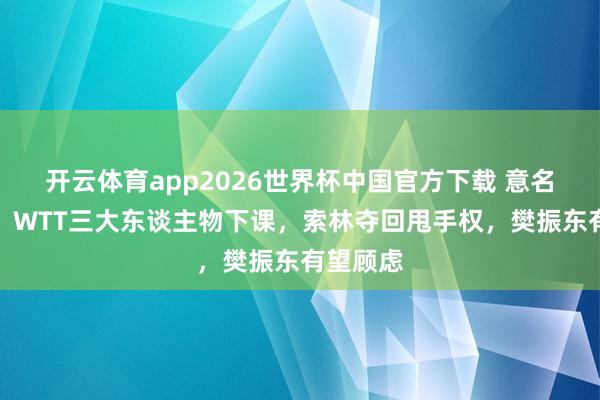 开云体育app2026世界杯中国官方下载 意名记爆料！WTT三大东谈主物下课，索林夺回甩手权，樊振东有望顾虑
