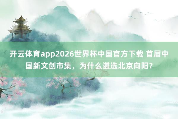 开云体育app2026世界杯中国官方下载 首届中国新文创市集，为什么遴选北京向阳？