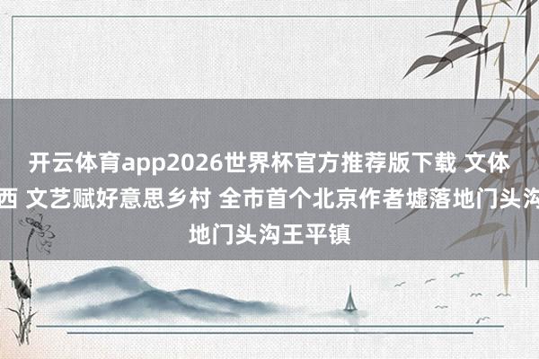 开云体育app2026世界杯官方推荐版下载 文体津润京西 文艺赋好意思乡村 全市首个北京作者墟落地门头沟王平镇