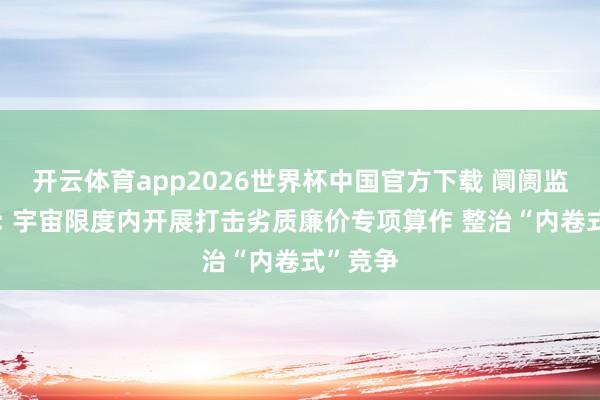开云体育app2026世界杯中国官方下载 阛阓监管总局: 宇宙限度内开展打击劣质廉价专项算作 整治“内卷式”竞争