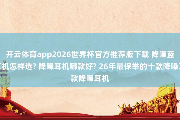 开云体育app2026世界杯官方推荐版下载 降噪蓝牙耳机怎样选? 降噪耳机哪款好? 26年最保举的十款降噪耳机