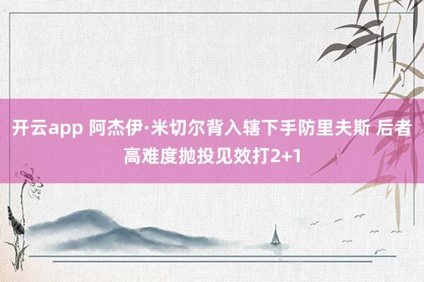 开云app 阿杰伊·米切尔背入辖下手防里夫斯 后者高难度抛投见效打2+1