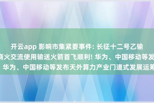 开云app 影响市集紧要事件: 长征十二号乙输送火箭放射