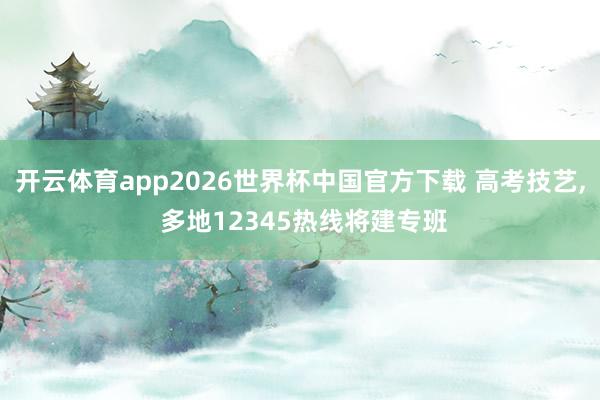 开云体育app2026世界杯中国官方下载 高考技艺， 多地12345热线将建专班