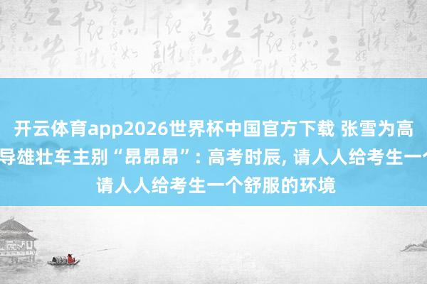 开云体育app2026世界杯中国官方下载 张雪为高考生加油， 教导雄壮车主别“昂昂昂”: 高考时辰， 请人人给考生一个舒服的环境