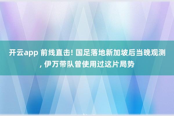 开云app 前线直击! 国足落地新加坡后当晚观测, 伊万带队曾使用过这片局势