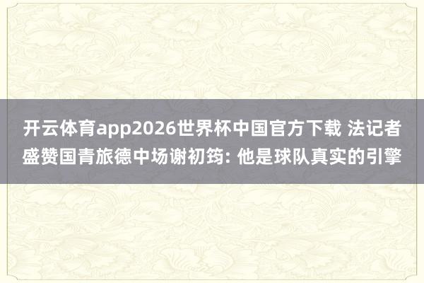 开云体育app2026世界杯中国官方下载 法记者盛赞国青旅德中场谢初筠: 他是球队真实的引擎