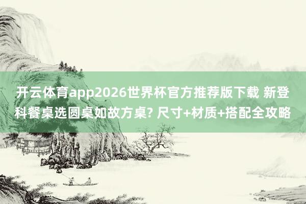 开云体育app2026世界杯官方推荐版下载 新登科餐桌选圆桌如故方桌? 尺寸+材质+搭配全攻略
