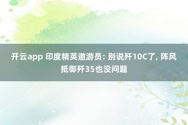 开云app 印度精英遨游员: 别说歼10C了， 阵风抵御歼35也没问题