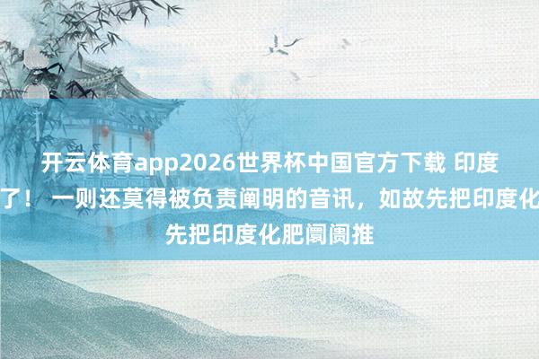 开云体育app2026世界杯中国官方下载 印度透顶首肯了！ 一则还莫得被负责阐明的音讯，如故先把印度化肥阛阓推