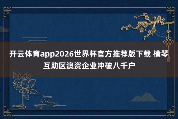 开云体育app2026世界杯官方推荐版下载 横琴互助区澳资企业冲破八千户