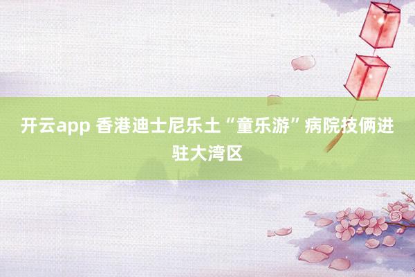 开云app 香港迪士尼乐土“童乐游”病院技俩进驻大湾区