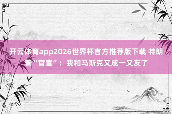 开云体育app2026世界杯官方推荐版下载 特朗普“官宣”：我和马斯克又成一又友了